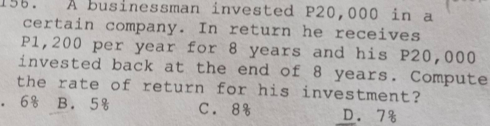 A businessman invested P20,000 in a
certain company. In return he receives
P1,200 per year for 8 years and his P20,000
invested back at the end of 8 years. Compute
the rate of return for his investment?. 6% B. 5& C. 8%
D. 7