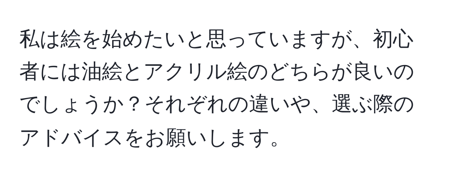 私は絵を始めたいと思っていますが、初心者には油絵とアクリル絵のどちらが良いのでしょうか？それぞれの違いや、選ぶ際のアドバイスをお願いします。