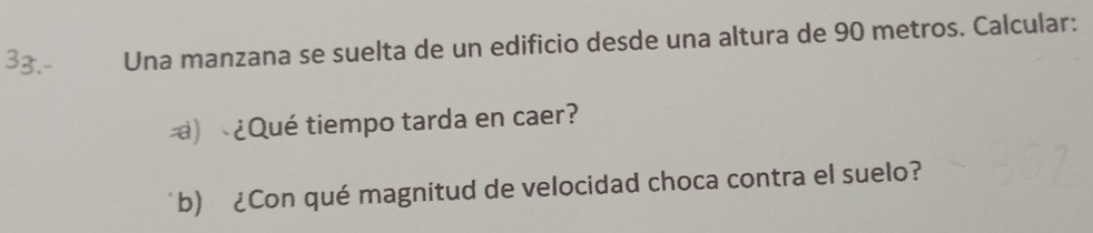 Una manzana se suelta de un edificio desde una altura de 90 metros. Calcular: 
) ¿Qué tiempo tarda en caer? 
b) ¿Con qué magnitud de velocidad choca contra el suelo?