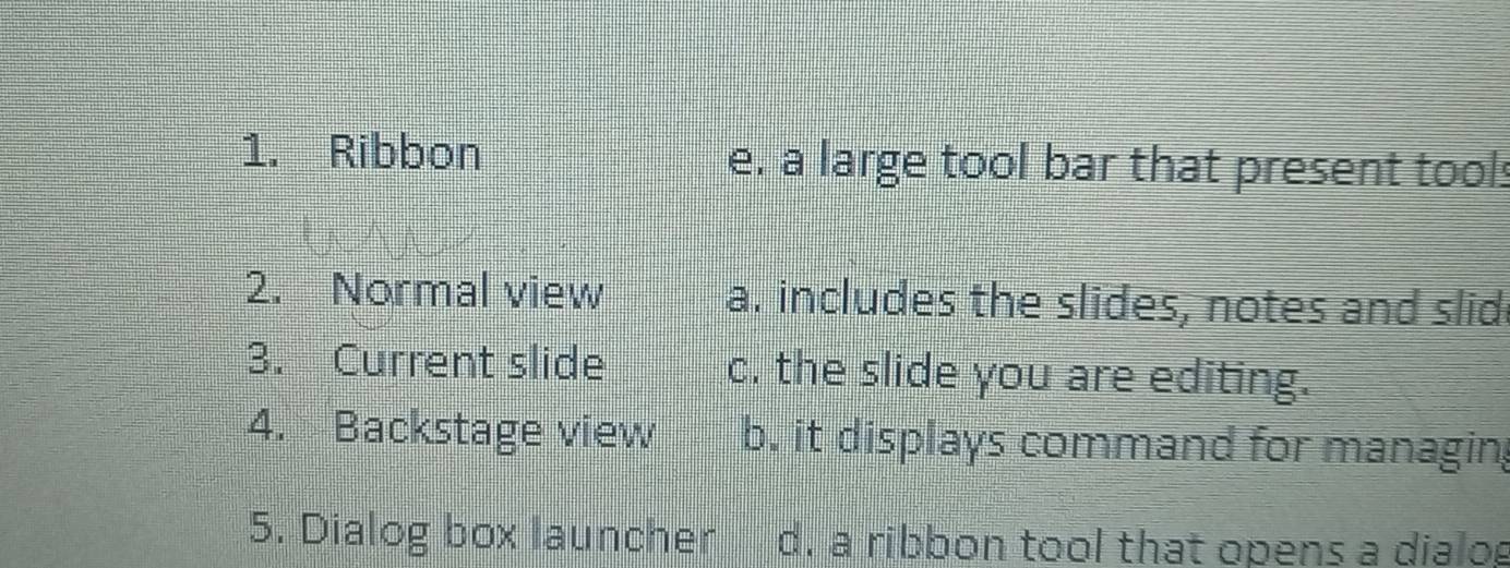 Ribbon e. a large tool bar that present tools
2. Normal view a. includes the slides, notes and slid
3. Current slide c. the slide you are editing.
4. Backstage view b. it displays command for managin
5. Dialog box launcher d. a ribbon tool that opens a dialog