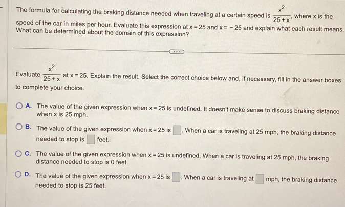 The formula for calculating the braking distance needed when traveling at a certain speed is  x^2/25+x  , where x is the
speed of the car in miles per hour. Evaluate this expression at x=25 and x=-25 and explain what each result means.
What can be determined about the domain of this expression?
Evaluate  x^2/25+x  at x=25. Explain the result. Select the correct choice below and, if necessary, fill in the answer boxes
to complete your choice.
A. The value of the given expression when x=25 is undefined. It doesn't make sense to discuss braking distance
when x is 25 mph.
B. The value of the given expression when x=25 is □. When a car is traveling at 25 mph, the braking distance
needed to stop is □ feet.
C. The value of the given expression when x=25 is undefined. When a car is traveling at 25 mph, the braking
distance needed to stop is 0 feet.
D. The value of the given expression when x=25 is □. When a car is traveling at □ mph , the braking distance
needed to stop is 25 feet.