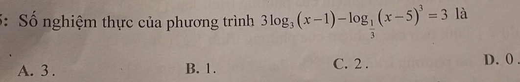 5: Số nghiệm thực của phương trình 3log _3(x-1)-log _ 1/3 (x-5)^3=3 là
A. 3. B. 1.
C. 2. D. 0.