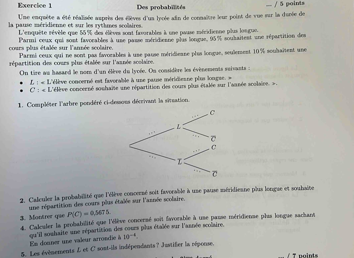 Des probabilités 
... / 5 points 
Une enquête a été réalisée auprès des élèves d'un lycée afin de connaître leur point de vue sur la durée de 
la pause méridienne et sur les rythmes scolaires. 
L'enquête révèle que 55% des élèves sont favorables à une pause méridienne plus longue. 
Parmi ceux qui sont favorables à une pause méridienne plus longue, 95% souhaitent une répartition des 
cours plus étalée sur l'année scolaire. 
Parmi ceux qui ne sont pas favorables à une pause méridienne plus longue, seulement 10% souhaitent une 
répartition des cours plus étalée sur l'année scolaire. 
On tire au hasard le nom d'un élève du lycée. On considère les évènements suivants :
L:∠ L L'élève concerné est favorable à une pause méridienne plus longue. »
C:∠ L c'élève concerné souhaite une répartition des cours plus étalée sur l'année scolaire. ». 
1. Compléter l'arbre pondéré ci-dessous décrivant la situation. 
2. Calculer la probabilité que l'élève concerné soit favorable à une pause méridienne plus longue et souhaite 
une répartition des cours plus étalée sur l'année scolaire. 
3. Montrer que P(C)=0,5675. 
4. Calculer la probabilité que l'élève concerné soit favorable à une pause méridienne plus longue sachant 
qu'il souhaite une répartition des cours plus étalée sur l'année scolaire. 
En donner une valeur arrondie à 10^(-4). 
5. Les évènements L et C sont-ils indépendants ? Justifier la réponse. 
/ 7 points