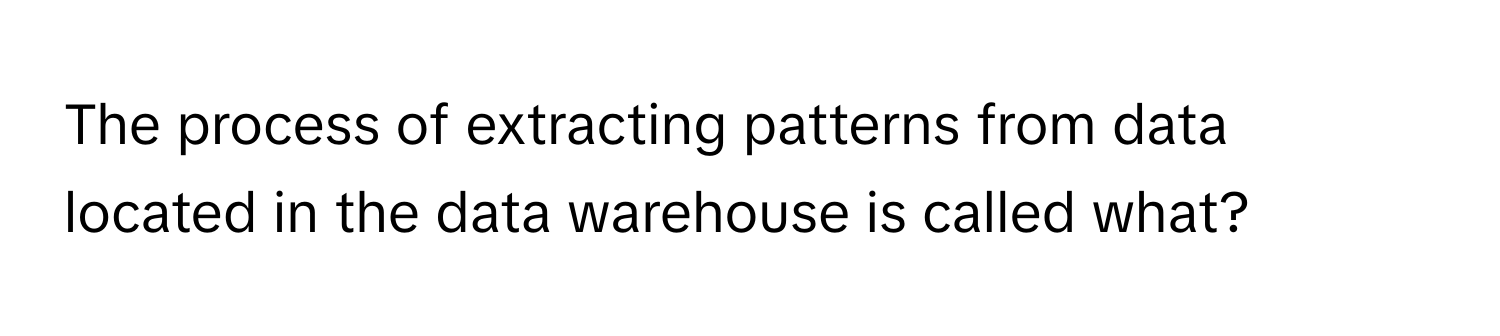 The process of extracting patterns from data located in the data warehouse is called what?