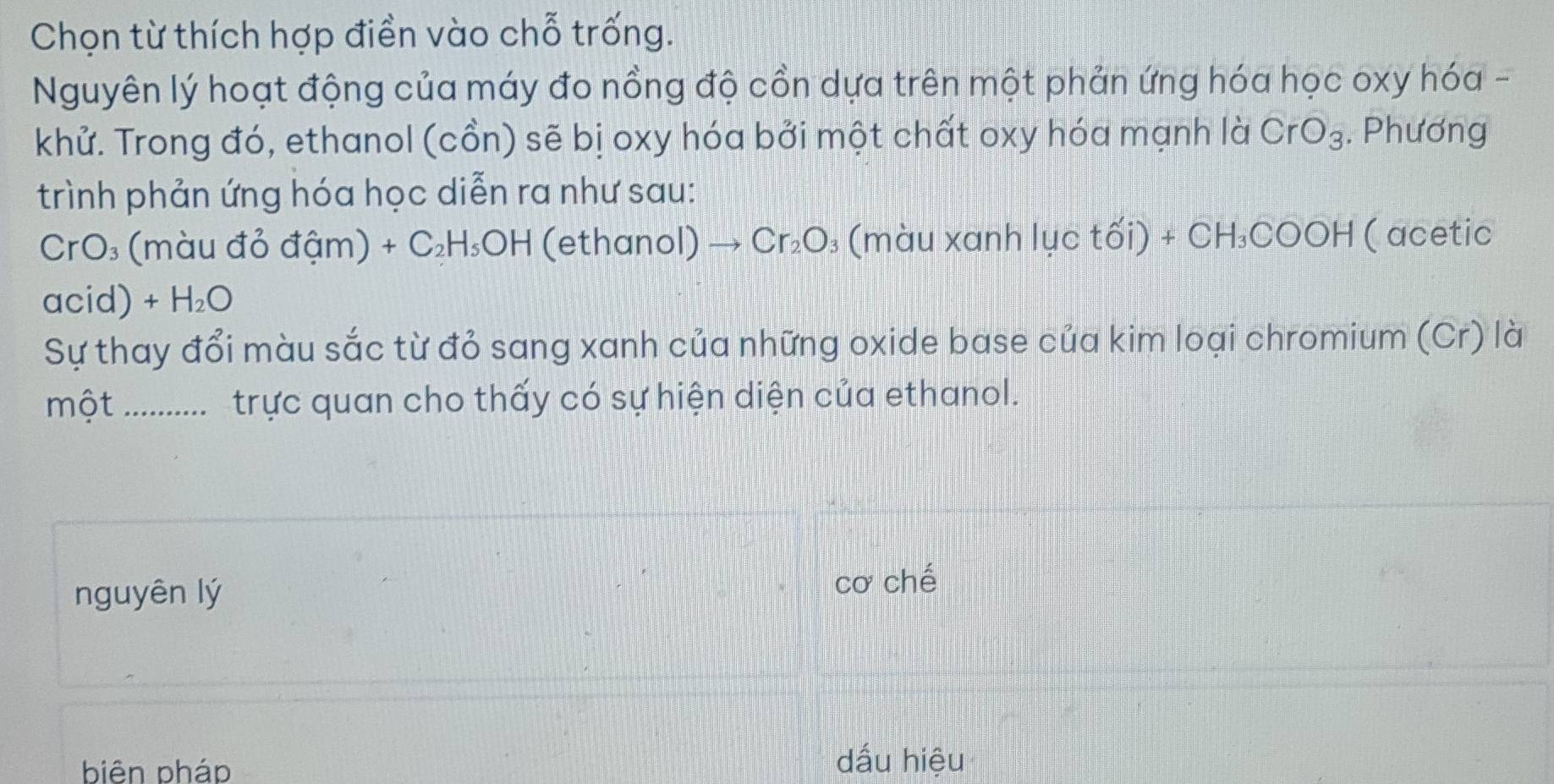 Chọn từ thích hợp điền vào chỗ trống.
Nguyên lý hoạt động của máy đo nồng độ cồn dựa trên một phản ứng hóa học oxy hóa -
khử. Trong đó, ethanol (cồn) sẽ bị oxy hóa bởi một chất oxy hóa mạnh là CrO_3. Phương
trình phản ứng hóa học diễn ra như sau:
CrO₃ (màu đỏ đậm) +C_2H_5OH (ethanol) Cr_2O : (màu xanh lục tổ D +CH_3COOH ( acetic
acid) +H_2O
Sự thay đổi màu sắc từ đỏ sang xanh của những oxide base của kim loại chromium (Cr) là
một_ ..... trực quan cho thấy có sự hiện diện của ethanol.
nguyên lý cơ chế
biên pháo dấu hiệu