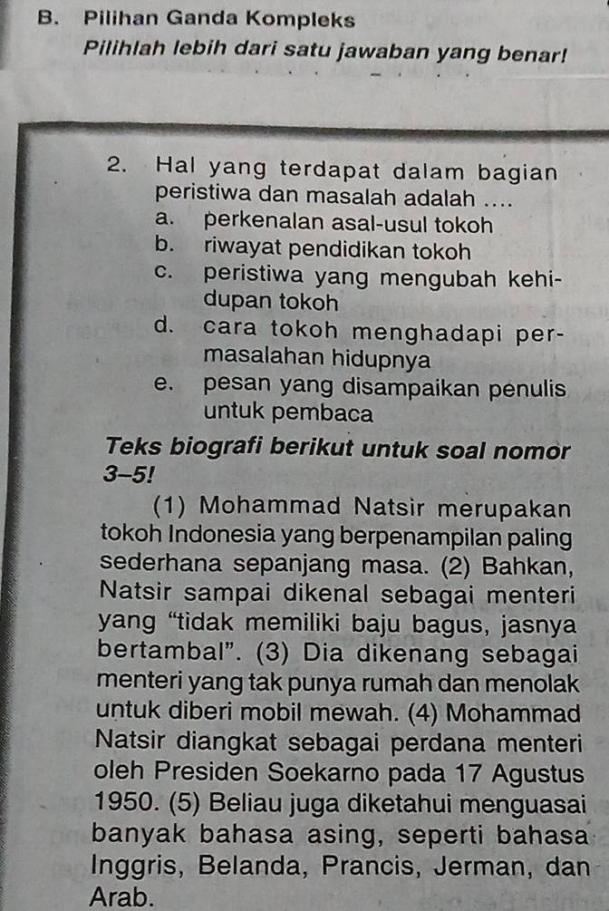 Pilihan Ganda Kompleks
Pilihlah lebih dari satu jawaban yang benar!
2. Hal yang terdapat dalam bagian
peristiwa dan masalah adalah ....
a. perkenalan asal-usul tokoh
b. riwayat pendidikan tokoh
c. peristiwa yang mengubah kehi-
dupan tokoh
d. cara tokoh menghadapi per-
masalahan hidupnya
e. pesan yang disampaikan penulis
untuk pembaca
Teks biografi berikut untuk soal nomor
3-5!
(1) Mohammad Natsir merupakan
tokoh Indonesia yang berpenampilan paling
sederhana sepanjang masa. (2) Bahkan,
Natsir sampai dikenal sebagai menteri
yang “tidak memiliki baju bagus, jasnya
bertambal”. (3) Dia dikenang sebagai
menteri yang tak punya rumah dan menolak
untuk diberi mobil mewah. (4) Mohammad
Natsir diangkat sebagai perdana menteri
oleh Presiden Soekarno pada 17 Agustus
1950. (5) Beliau juga diketahui menguasai
banyak bahasa asing, seperti bahasa
Inggris, Belanda, Prancis, Jerman, dan
Arab.