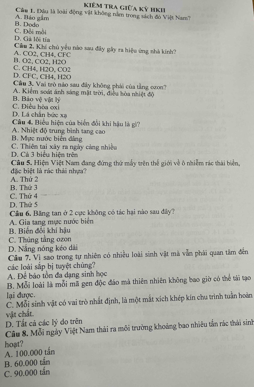 KIẾM TRA GIỮA Kỳ hKII
Câu 1. Đâu là loài động vật không nằm trong sách đỏ Việt Nam?
A. Báo gắm
B. Dodo
C. Đồi mồi
D. Gà lôi tía
Câu 2. Khí chủ yếu nào sau đây gây ra hiệu ứng nhà kính?
A. CO2, CH4, CFC
B. O2, CO2, H2O
C. CH4, H2O, CO2
D. CFC, CH4, H2O
Câu 3. Vai trò nào sau đây không phải của tầng ozon?
A. Kiểm soát ánh sáng mặt trời, điều hòa nhiệt độ
B. Bảo vệ vật lý
C. Điều hòa oxi
D. Lá chắn bức xạ
Câu 4. Biểu hiện của biến đổi khí hậu là gì?
A. Nhiệt độ trung bình tang cao
B. Mực nước biển dâng
C. Thiên tai xảy ra ngày càng nhiều
D. Cả 3 biểu hiện trên
Câu 5. Hiện Việt Nam đang đứng thứ mấy trên thế giới về ô nhiễm rác thải biển,
đặc biệt là rác thải nhựa?
A. Thứ 2
B. Thứ 3
C. Thứ 4
D. Thứ 5
Câu 6. Băng tan ở 2 cực không có tác hại nào sau đây?
A. Gia tang mực nước biển
B. Biến đổi khí hậu
C. Thủng tầng ozon
D. Nắng nóng kéo dài
Câu 7. Vì sao trong tự nhiên có nhiều loài sinh vật mà vẫn phải quan tâm đến
các loài sắp bị tuyệt chủng?
A. Để bảo tồn đa dạng sinh học
B. Mỗi loài là mỗi mã gen độc đáo mà thiên nhiên không bao giờ có thể tái tạo
lại được.
C. Mỗi sinh vật có vai trò nhất định, là một mắt xích khép kín chu trình tuần hoàn
vật chất.
D. Tất cả các lý do trên
Câu 8. Mỗi ngày Việt Nam thải ra môi trường khoảng bao nhiêu tấn rác thải sinh
hoạt?
A. 100.000 tấn
B. 60.000 tấn
C. 90.000 tấn