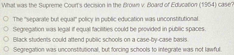 What was the Supreme Court's decision in the Brown v. Board of Education (1954) case?
The ''separate but equal'' policy in public education was unconstitutional.
Segregation was legal if equal facilities could be provided in public spaces.
Black students could attend public schools on a case-by-case basis.
Segregation was unconstitutional, but forcing schools to integrate was not lawful.