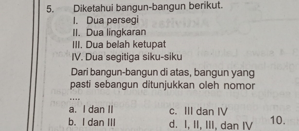 Diketahui bangun-bangun berikut.
I. Dua persegi
II. Dua lingkaran
III. Dua belah ketupat
IV. Dua segitiga siku-siku
Dari bangun-bangun di atas, bangun yang
pasti sebangun ditunjukkan oleh nomor
…..
a. I dan II c. III dan IV
b. I dan III d. I, II, III, dan IV 10.