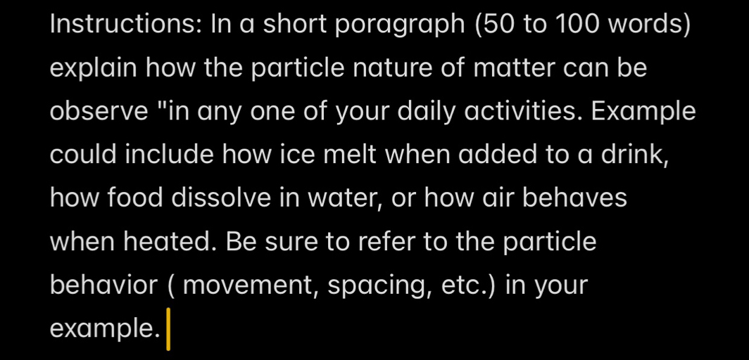 Instructions: In a short poragraph (50 to 100 words) 
explain how the particle nature of matter can be 
observe "in any one of your daily activities. Example 
could include how ice melt when added to a drink, 
how food dissolve in water, or how air behaves 
when heated. Be sure to refer to the particle 
behavior ( movement, spacing, etc.) in your 
example.