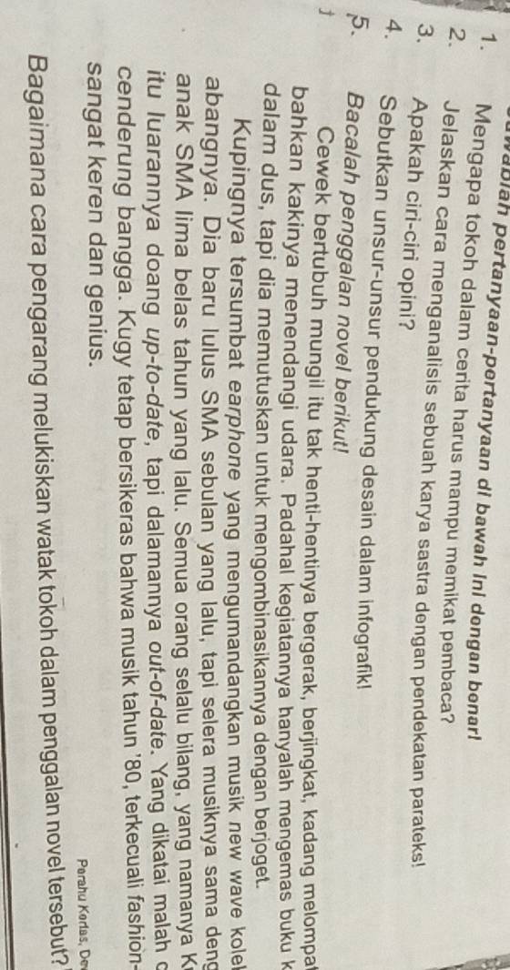 abiah pertanyaan-pertanyaan di bawah ini dengan benar! 
1. Mengapa tokoh dalam cerita harus mampu memikat pembaca? 
2. Jelaskan cara menganalisis sebuah karya sastra dengan pendekatan parateks! 
3. Apakah ciri-ciri opini? 
4. Sebutkan unsur-unsur pendukung desain dalam infografik! 
5. Bacalah penggalan novel berikut! 
j 
Cewek bertubuh mungil itu tak henti-hentinya bergerak, berjingkat, kadang melompa 
bahkan kakinya menendangi udara. Padahal kegiatannya hanyalah mengemas buku k 
dalam dus, tapi dia memutuskan untuk mengombinasikannya dengan berjoget. 
Kupingnya tersumbat earphone yang mengumandangkan musik new wave kolel 
abangnya. Dia baru lulus SMA sebulan yang lalu, tapi selera musiknya sama deng 
anak SMA lima belas tahun yang lalu. Semua orang selalu bilang, yang namanya K 
itu luarannya doang up-to-date, tapi dalamannya out-of-date. Yang dikatai malah c 
cenderung bangga. Kugy tetap bersikeras bahwa musik tahun ' 80, terkecuali fashion- 
sangat keren dan genius. 
Perahu Korlas, De 
Bagaimana cara pengarang melukiskan watak tokoh dalam penggalan novel tersebut?