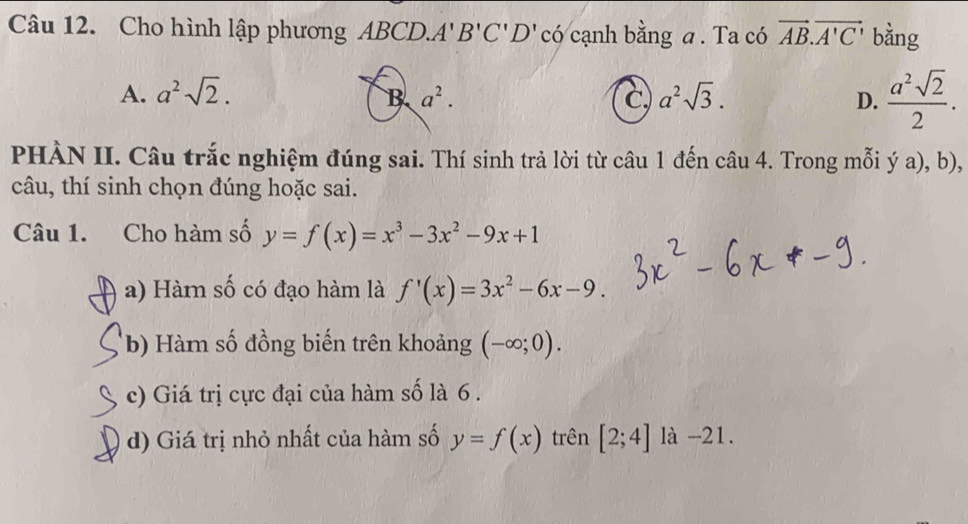 Cho hình lập phương ABCD. A'B'C'D' có cạnh bằng a . Ta có vector AB.vector A'C' bằng
A. a^2sqrt(2). B a^2. C a^2sqrt(3). D.  a^2sqrt(2)/2 . 
PHÀN II. Câu trắc nghiệm đúng sai. Thí sinh trả lời từ câu 1 đến câu 4. Trong mỗi ý a), b),
câu, thí sinh chọn đúng hoặc sai.
Câu 1. Cho hàm số y=f(x)=x^3-3x^2-9x+1
a) Hàm số có đạo hàm là f'(x)=3x^2-6x-9. 
b) Hàm số đồng biến trên khoảng (-∈fty ;0). 
c) Giá trị cực đại của hàm số là 6.
d) Giá trị nhỏ nhất của hàm số y=f(x) trên [2;4] là -21.