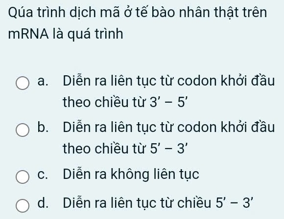 Qúa trình dịch mã ở tế bào nhân thật trên
mRNA là quá trình
a. Diễn ra liên tục từ codon khởi đầu
theo chiều từ 3'-5'
b. Diễn ra liên tục từ codon khởi đầu
theo chiều từ 5'-3'
c. Diễn ra không liên tục
d. Diễn ra liên tục từ chiều 5'-3'