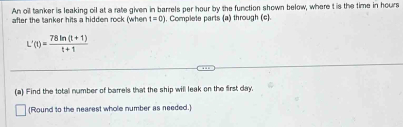 An oil tanker is leaking oil at a rate given in barrels per hour by the function shown below, where t is the time in hours
after the tanker hits a hidden rock (when t=0). Complete parts (a) through (c).
L'(t)= (78ln (t+1))/t+1 
(a) Find the total number of barrels that the ship will leak on the first day. 
□ (Round to the nearest whole number as needed.)