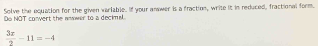 Solve the equation for the given variable. If your answer is a fraction, write it in reduced, fractional form. 
Do NOT convert the answer to a decimal.
 3x/2 -11=-4