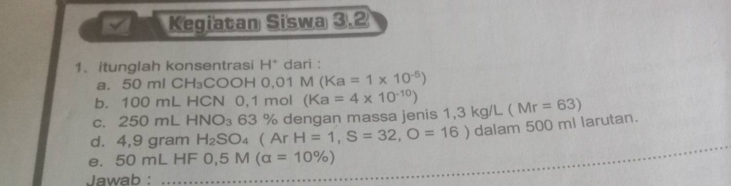 Kegiatan Siswa 3.2 
1. itunglah konsentrasi H* dari : 
a. 50 ml CH₃COOH 0,01 M (Ka=1* 10^(-5))
b. 100 mL HCN 0,1 mol (Ka=4* 10^(-10))
c. 250 mL HNO_3 63 % dengan massa jenis 1,3 kg/L (Mr=63)
d. 4,9 gram H_2SO_4 Ar H=1,S=32,O=16) dalam 500 ml larutan. 
e. 50 mL HF 0,5M(alpha =10% )
Jawab : 
_