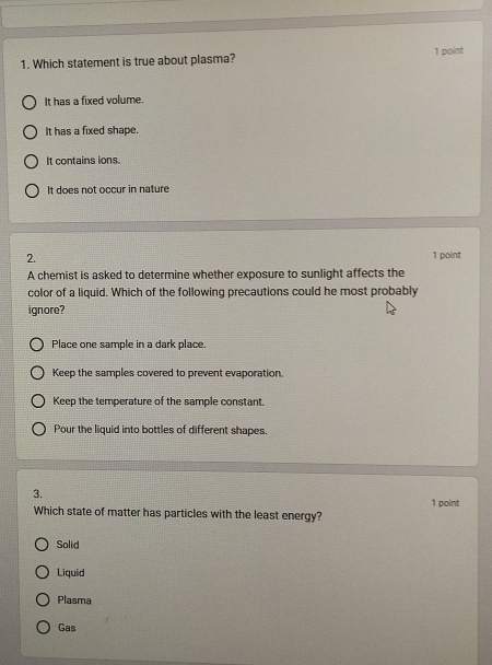 Which statement is true about plasma? 1 point
It has a fixed volume.
It has a fixed shape.
It contains ions.
It does not occur in nature
2. 1 point
A chemist is asked to determine whether exposure to sunlight affects the
color of a liquid. Which of the following precautions could he most probably
ignore?
Place one sample in a dark place.
Keep the samples covered to prevent evaporation.
Keep the temperature of the sample constant.
Pour the liquid into bottles of different shapes.
3.
1 point
Which state of matter has particles with the least energy?
Solid
Liquid
Plasma
Gas