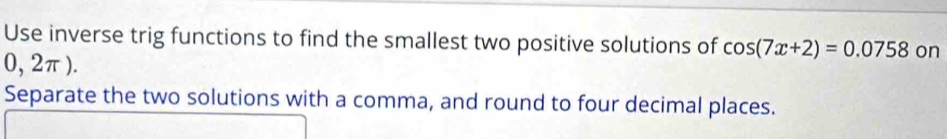 Use inverse trig functions to find the smallest two positive solutions of cos (7x+2)=0.0758 on
0, 2π ). 
Separate the two solutions with a comma, and round to four decimal places.