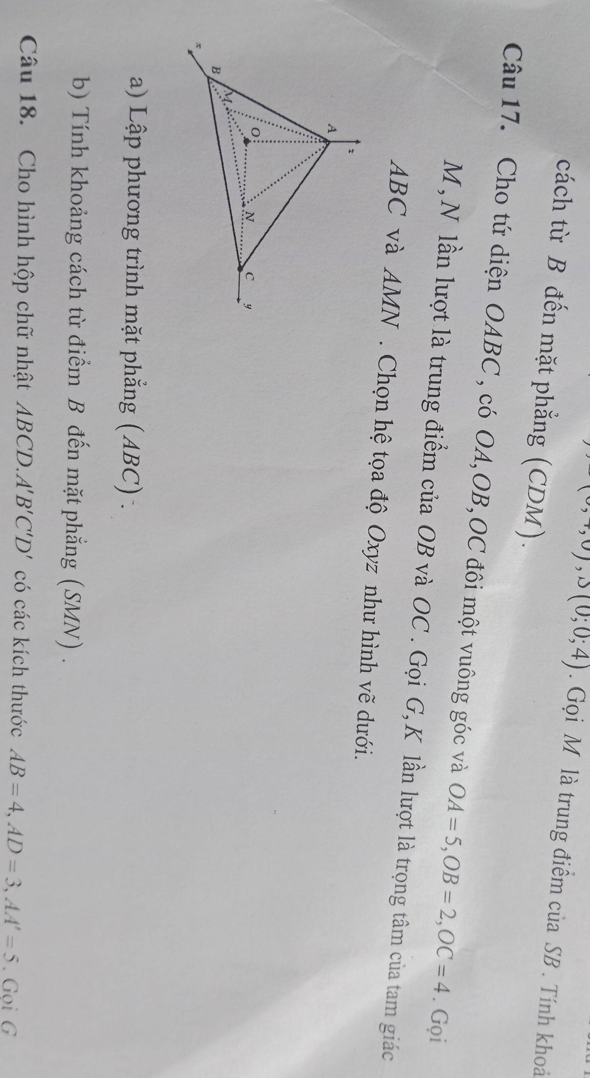 ,0), J(0;0;4). Gọi M là trung điểm của SB. Tính khoả 
cách từ B đến mặt phẳng (CDM). 
Câu 17. Cho tứ diện OABC , có OA, OB, OC đôi một vuông góc và OA=5, OB=2, OC=4. Gọi 
M , N lần lượt là trung điểm của OB và OC. Gọi G, K lần lượt là trọng tâm của tam giác
ABC và AMN. Chọn hệ tọa độ Oxyz như hình vẽ dưới. 
a) Lập phương trình mặt phẳng (ABC) - 
b) Tính khoảng cách từ điểm B đến mặt phẳng (SMN) . 
Câu 18. Cho hình hộp chữ nhật ABCD. A'B'C'D' có các kích thước AB=4, AD=3, AA'=5. Gọi G