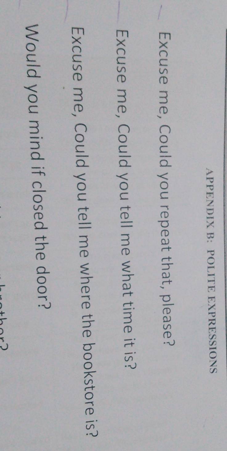 APPENDIX B: POLITE EXPRESSIONS 
Excuse me, Could you repeat that, please? 
Excuse me, Could you tell me what time it is? 
Excuse me, Could you tell me where the bookstore is? 
Would you mind if closed the door?