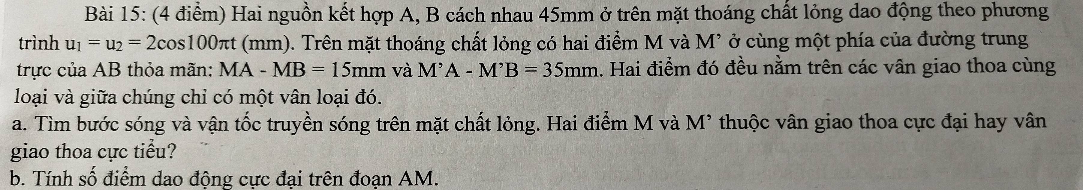 Hai nguồn kết hợp A, B cách nhau 45mm ở trên mặt thoáng chất lỏng dao động theo phương 
trình u_1=u_2=2cos 100π t (mm). Trên mặt thoáng chất lỏng có hai điểm M và M² ở cùng một phía của đường trung 
trực của AB thỏa mãn: MA-MB=15mm và M^,A-M^,B=35mm 1. Hai điểm đó đều nằm trên các vân giao thoa cùng 
loại và giữa chúng chỉ có một vân loại đó. 
a. Tìm bước sóng và vận tốc truyền sóng trên mặt chất lỏng. Hai điểm M và M' thuộc vân giao thoa cực đại hay vân 
giao thoa cực tiểu? 
b. Tính số điểm dao động cực đại trên đoạn AM.