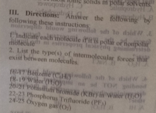 ome solids i polar solvents 
III. Directions: Answer the following D 
following these instructions 
1 Indicate each molecule if it polar or nonpol 
molecule 
2. List the type(s) of intermolecular forces th 
exist between molecules. 
16 17 Bénzene'' C_6H_2
18-19 Wäter (H_2O)
20-21 Potassium bromide (KBr) m 11,6
22-23 Phosphorus Trifluoride (PF_3)
24-25 Oxygen gas (O_2)