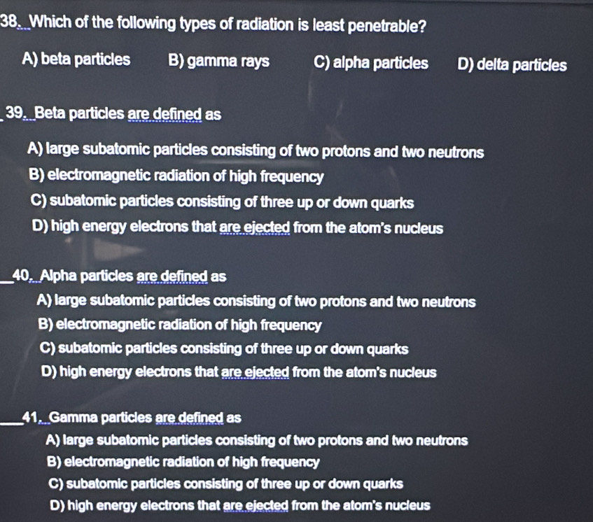 Which of the following types of radiation is least penetrable?
A) beta particles B) gamma rays C) alpha particles D) delta particles
39. Beta particles are defined as
A) large subatomic particles consisting of two protons and two neutrons
B) electromagnetic radiation of high frequency
C) subatomic particles consisting of three up or down quarks
D) high energy electrons that are ejected from the atom's nucleus
_40. Alpha particles are defined as
A) large subatomic particles consisting of two protons and two neutrons
B) electromagnetic radiation of high frequency
C) subatomic particles consisting of three up or down quarks
D) high energy electrons that are ejected from the atom's nucleus
_41. Gamma particles are defined as
A) large subatomic particles consisting of two protons and two neutrons
B) electromagnetic radiation of high frequency
C) subatomic particles consisting of three up or down quarks
D) high energy electrons that are ejected from the atom's nucleus