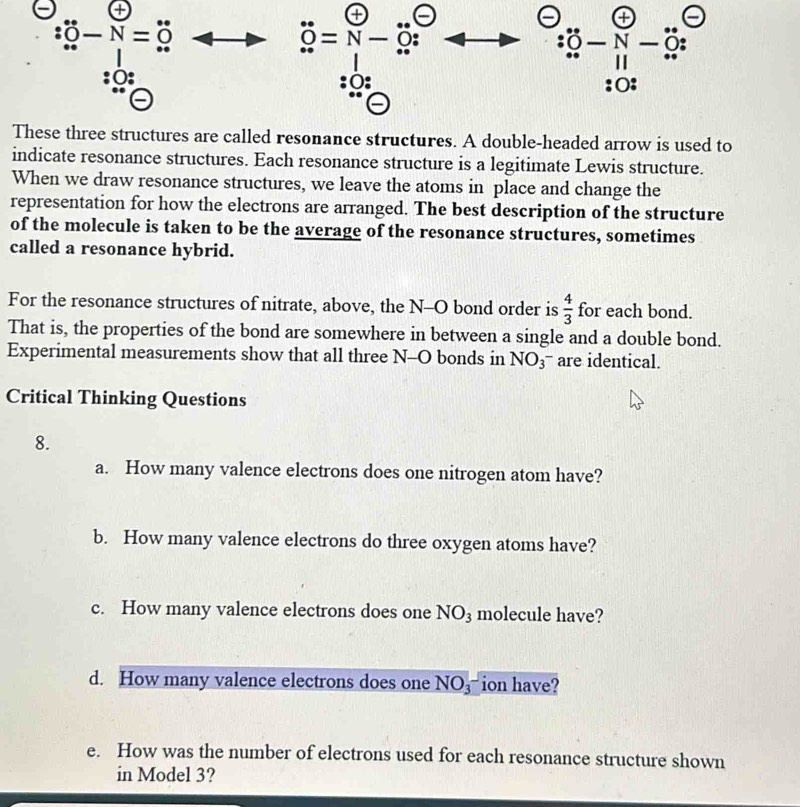 a
∵ hat O-N=hat O
+
dot 0=N-hat O : 
C - v- a 
:○: 
These three structures are called resonance structures. A double-headed arrow is used to 
indicate resonance structures. Each resonance structure is a legitimate Lewis structure. 
When we draw resonance structures, we leave the atoms in place and change the 
representation for how the electrons are arranged. The best description of the structure 
of the molecule is taken to be the average of the resonance structures, sometimes 
called a resonance hybrid. 
For the resonance structures of nitrate, above, the N-O bond order is  4/3  for each bond. 
That is, the properties of the bond are somewhere in between a single and a double bond. 
Experimental measurements show that all three N-O bonds in NO_3^- are identical. 
Critical Thinking Questions 
8. 
a. How many valence electrons does one nitrogen atom have? 
b. How many valence electrons do three oxygen atoms have? 
c. How many valence electrons does one NO_3 molecule have? 
d. How many valence electrons does one NO_NO_3 ion have? 
e. How was the number of electrons used for each resonance structure shown 
in Model 3?