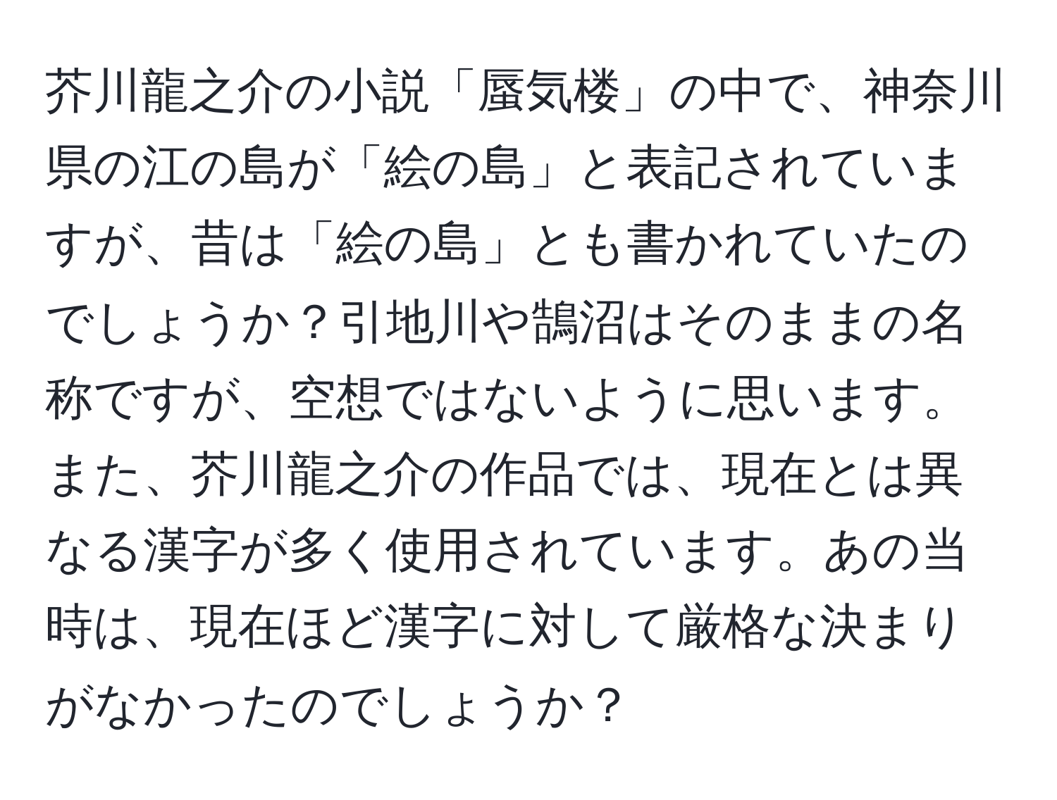 芥川龍之介の小説「蜃気楼」の中で、神奈川県の江の島が「絵の島」と表記されていますが、昔は「絵の島」とも書かれていたのでしょうか？引地川や鵠沼はそのままの名称ですが、空想ではないように思います。また、芥川龍之介の作品では、現在とは異なる漢字が多く使用されています。あの当時は、現在ほど漢字に対して厳格な決まりがなかったのでしょうか？