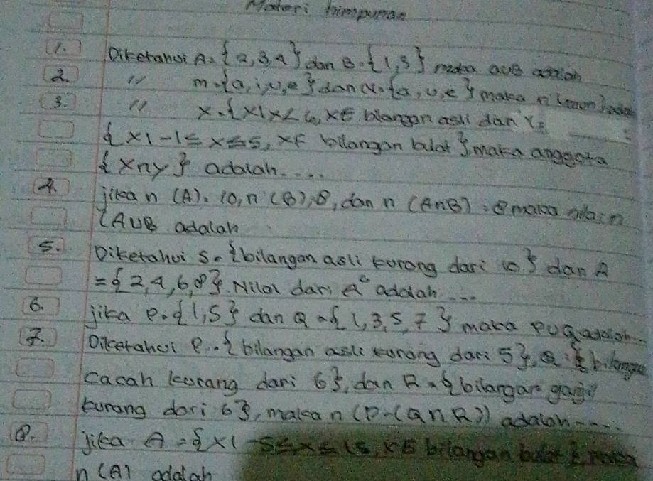 Mater: himpunan 
F. Ditehanut A= 2,3,4 dan B.  1,3 madea aue acrion 
d.
m= a,i,u,e dan v= x,u,e make n lnonbate 
3. 11 x·  x|x<6</tex> ,xe blangan asli dan x_2
 x|-1≤ x≤ 5 ,F bilangan buat  make angesta
 xny adatah 
4、 it ean (A)_2 (0 n(B),8 dan n (A∩ B)=B makea olain
(A∪ B adalah 
5. Diketahoi s _ 3 bilangan asl lorong dari to 3° dan A
= 2,4,6,8. Nilal dar: A^6 addan 
6. jika p= 1,5 dan Q= 1,3,5,7 make pugadiah 
. Oilcerahei p·  bilangan asl orong dar 5y, bilange 
cacah karang dari 6 idan R= bilargan goig 
Eurang dari 63, makea n (P-(Q∩ R)) adalon 
B. jica A= x|-5≤ x≤ 15,x∈ bilangan bolat 
A1 odatah