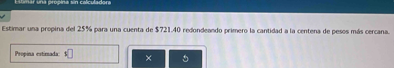 Estimar una propina sin calculadora 
Estimar una propina del 25% para una cuenta de $721.40 redondeando primero la cantidad a la centena de pesos más cercana. 
Propina estimada: $□
×