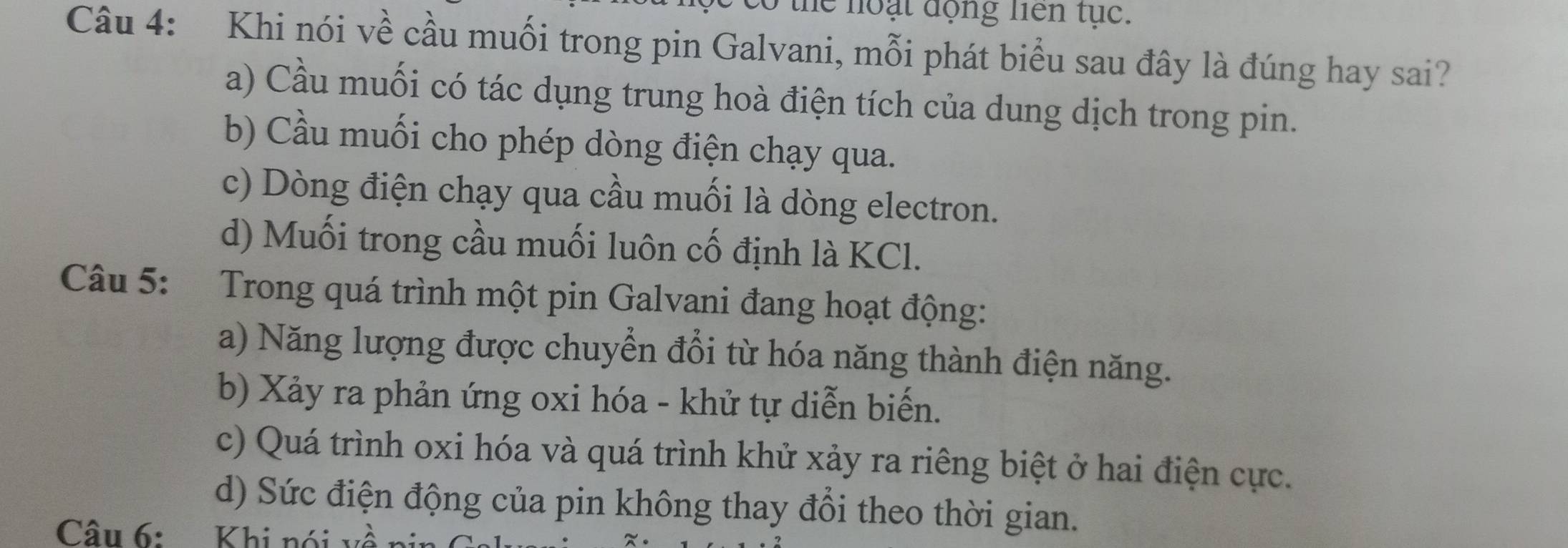 the noại động liên tục.
Câu 4: Khi nói về cầu muối trong pin Galvani, mỗi phát biểu sau đây là đúng hay sai?
a) Cầu muối có tác dụng trung hoà điện tích của dung dịch trong pin.
b) Cầu muối cho phép dòng điện chạy qua.
c) Dòng điện chạy qua cầu muối là dòng electron.
d) Muối trong cầu muối luôn cố định là KCl.
Câu 5: Trong quá trình một pin Galvani đang hoạt động:
a) Năng lượng được chuyển đổi từ hóa năng thành điện năng.
b) Xảy ra phản ứng oxi hóa - khử tự diễn biến.
c) Quá trình oxi hóa và quá trình khử xảy ra riêng biệt ở hai điện cực.
d) Sức điện động của pin không thay đổi theo thời gian.
Câu 6: Khi nói về nin