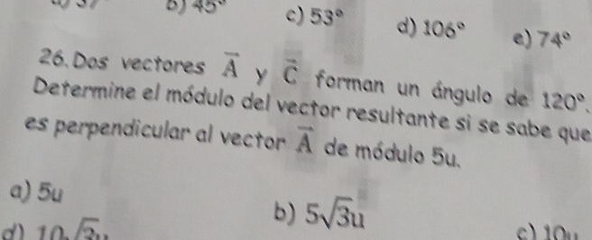 B) 45° c) 53° d) 106° e) 74°
26.Dos vectores overline A y vector C forman un ángulo de 120°. 
Determine el módulo del vector resultante si se sabe que
es perpendicular al vector vector A de módulo 5u.
a) 5u
b)
d) 10sqrt(2) 5sqrt(3)u
c) 10