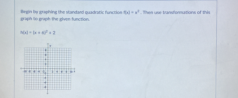 Begin by graphing the standard quadratic function f(x)=x^2. Then use transformations of this 
graph to graph the given function.
h(x)=(x+6)^2+2