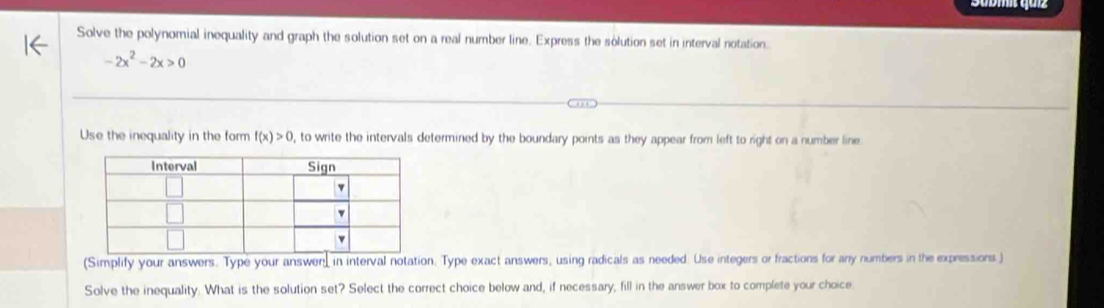 Solve the polynomial inequality and graph the solution set on a real number line. Express the solution set in interval notation
-2x^2-2x>0
Use the inequality in the form f(x)>0 , to write the intervals determined by the boundary points as they appear from left to right on a number line 
(Simplify your answers. Type your answen, in interval notation. Type exact answers, using radicals as needed. Use integers or fractions for any numbers in the expressions.) 
Solve the inequality. What is the solution set? Select the correct choice below and, if necessary, fill in the answer box to complete your choice