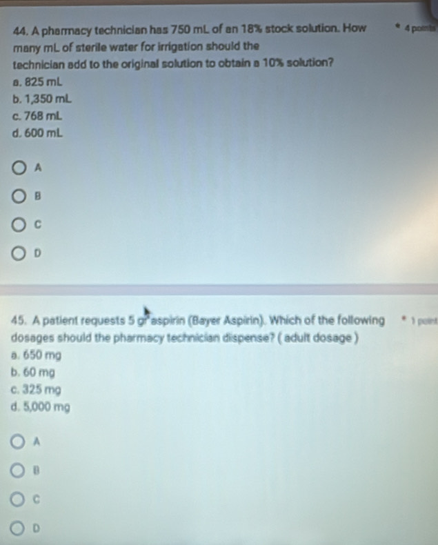 A pharmacy technician has 750 mL of an 18% stock solution. How 4 pomts
many mL of sterile water for irrigation should the
technician add to the original solution to obtain a 10% solution?
a. 825 mL
b. 1,350 mL
c. 768 mL
d. 600 mL
A
B
C
D
45. A patient requests 5 gr aspirin (Bayer Aspirin). Which of the following * 1 paint
dosages should the pharmacy technician dispense? ( adult dosage )
a. 650 mg
b. 60 mg
c. 325 mg
d. 5,000 mg
A
B
C
D