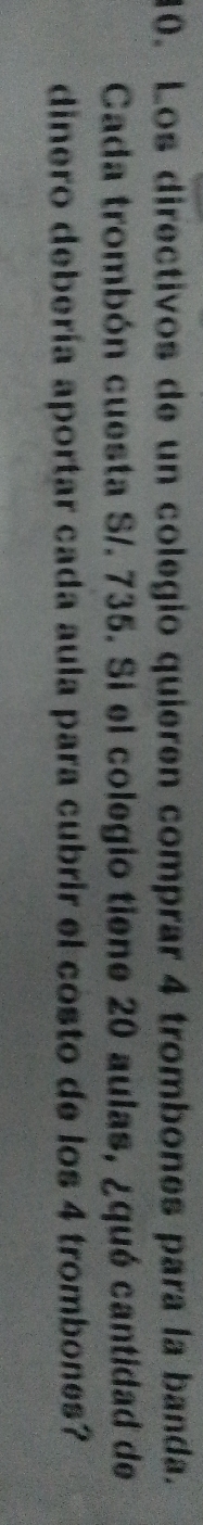 Los directivos de un colegio quieren comprar 4 trombones para la banda. 
Cada trombón cuesta S/. 735. Si el colegio tiene 20 aulas, ¿qué cantidad de 
dinero debería aportar cada aula para cubrir el costo de los 4 trombones?