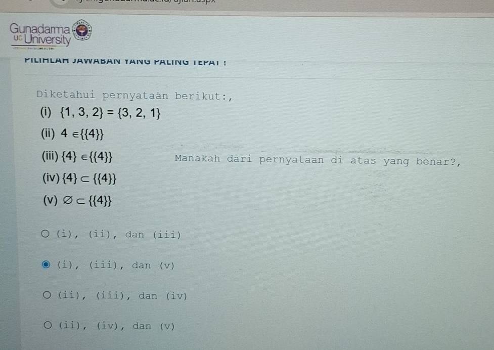 Gunadarma
University
PILIMLAM JAWABAN YANG PALING TEΡAI !
Diketahui pernyataàn berikut:,
(i)  1,3,2 = 3,2,1
(ii) 4∈   4 
(iii)  4 ∈   4  Manakah dari pernyataan di atas yang benar?,
(iv)  4 ⊂   4 
(v) varnothing ⊂   4 
(i), (ii), dan (iii)
(i), (iii), dan (v)
(ii), (iii), dan (iv)
(ii), (iv), dan (v)