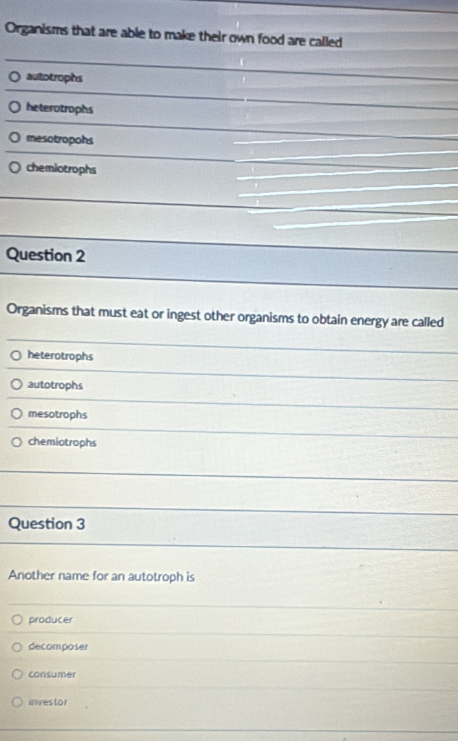 Organisms that are able to make their own food are called
autotrophs
heterotrophs
mesotropohs
chemiotrophs
Question 2
Organisms that must eat or ingest other organisms to obtain energy are called
heterotrophs
autotrophs
mesotrophs
chemiotrophs
Question 3
Another name for an autotroph is
producer
decomposer
consumer
investor