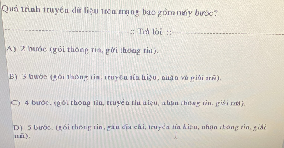 Quá trình truyền dữ liệu trên mạng bao gồm mấy bước
_
:: Trả lời ::_
A) 2 bước (gói thông tin, gừi thông tin).
B) 3 bước (gói thông tin, truyền tín hiệu, nhận và giải mã).
C) 4 bước. (gói thông tin, truyển tín hiệu, nhận thông tin, giải mã).
D) 5 bước. (gói thông tin, gắn địa chỉ, truyền tín hiệu, nhận thông tin, giải
mã).