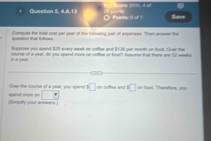 Acores 20%, 4 cl 
Question 5, 4.A.13 20 points 
Pointa: 0 of 1 Save 
Compute the total cost per year of the following pair of expenses. Then answer the 
question that follows. 
Suppose you spend $25 every week on coffee and $136 per month on food. Over the 
course of a year, do you spend more on coffee or food? Assume that there are 52 weeks
in a year. 
Over the course of a year, you spend $ □ on coffee and $ □ on food. Therefore, you 
spend more on □
(Simplify your answers.)