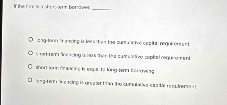 If the firm is a short-term borrower, __.
long-term financing is less than the cumulative capital requirement
short-term financing is less than the cumulative capital requirement
short-term financing is equal to long-term borrowing
long-term financing is greater than the cumulative capital requirement