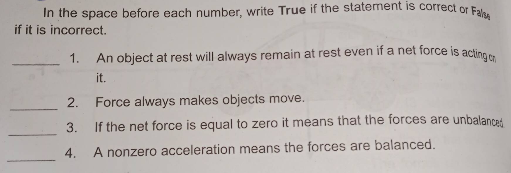 In the space before each number, write True if the statement is correct or False 
if it is incorrect. 
_1. An object at rest will always remain at rest even if a net force is acting on 
it. 
_ 
2. Force always makes objects move. 
_ 
3. If the net force is equal to zero it means that the forces are unbalanced. 
_ 
4. A nonzero acceleration means the forces are balanced.