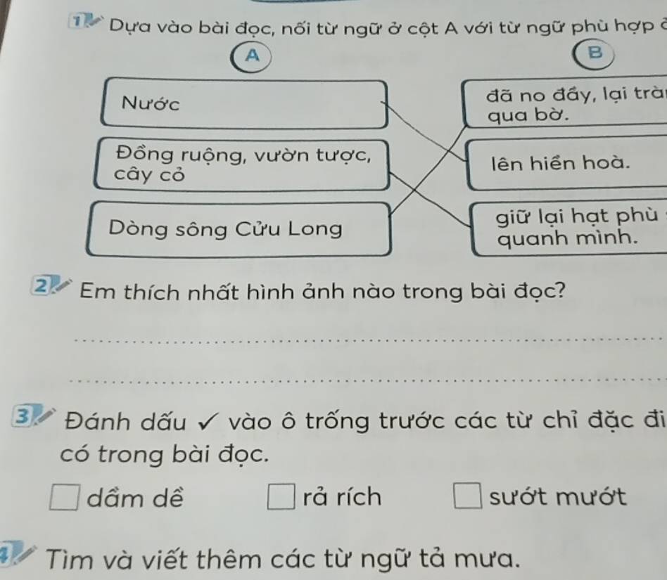 Dựa vào bài đọc, nối từ ngữ ở cột A với từ ngữ phù hợp ở
A
B
Nước đã no đầy, lại trà
qua bờ.
Đồng ruộng, vườn tược,
cây cỏ lên hiển hoà.
Dòng sông Cửu Long giữ lại hạt phù
quanh mình.
2 Em thích nhất hình ảnh nào trong bài đọc?
_
_
B Đánh dấu √ vào ô trống trước các từ chỉ đặc đi
có trong bài đọc.
dầm dề □ rả rích sướt mướt
_  
I * Tìm và viết thêm các từ ngữ tả mưa.