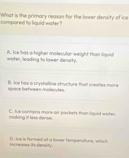 What is the primary reason for the lower density of ice
compared to liquid water?
A. Ice has a higher molecular weight than liquid
water, leading to lower density.
B. Ice has a crystalline structure that creates more
space between molecules.
C. Ice contains more air pockets than liquid water,
making it less dense.
D. Ice is formed at a lower temperature, which
increases its density.