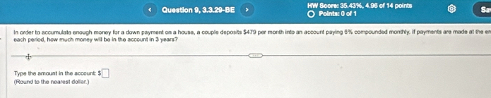 Question 9, 3.3.29-BE HW Score: 35.43%, 4.96 of 14 points Sa 
Points: 0 of 1 
In order to accumulate enough money for a down payment on a house, a couple deposits $479 per month into an account paying 6% compounded monthly. If payments are made at the e 
each period, how much money will be in the account in 3 years? 
Type the amount in the account: $□
(Round to the nearest dollar.)