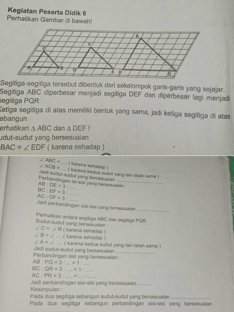 Kegiatan Peserta Didik 6 
Perhatikan Gambar di bawah! 
Segitiga-segitiga tersebut dibentuk dari sekelompok garis-garis yang sejajar. 
Segitiga ABC diperbesar menjadi segitiga DEF dan diperbesar lagi menjadi 
segitiga PQR
Ketiga segitiga di atas memiliki bentuk yang sama, jadi ketiga segitiga di atas 
ebangun 
erhatikan △ ABC dan △ DEF!
udut-sudut yang bersesuaian
BAC=∠ EDF ( karena sehadap )
∠ ABC=
∠ ACB= __( karena sehadap ) 
( karena kedua sudut yang lain telah sama ) 
Jadi sudut-sudut yang bersesuaian 
Perbandingan isi-sisi yang bersesuaian :
AB:DE=3 :
BC:EF=3 : _
AC:DF=3 : .._ 
Jadi perbandingan sisi-sisi yang bersesuaian_ 
Perhatikan antara segitiga ABC dan segitiga PQR
Sudut-sudut yang bersesuaian :
∠ C=∠ R ( karena sehadap )
∠ B= _ ( karena sehadap )
∠ A=∠.... ( karena kedua sudut yang lain telah sama ) 
Jadi sudut-sudut yang bersesuaian_ 
Perbandingan sisi yang bersesuaian :
AB:PQ=3:...=1:...
BC : QR=3:...=1:...
AC : PR=3...=...:.... 
Jadi perbandingan sisi-sisi yang bersesuaian_ 
Kesimpulan : 
Pada dua segitiga sebangun sudut-sudut yang bersesuaian_ 
Pada dua segitiga sebangun perbandingan sisi-sisi yang bersesuaian