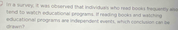 In a survey, it was observed that individuals who read books frequently also 
tend to watch educational programs. If reading books and watching 
educational programs are independent events, which conclusion can be 
drawn?