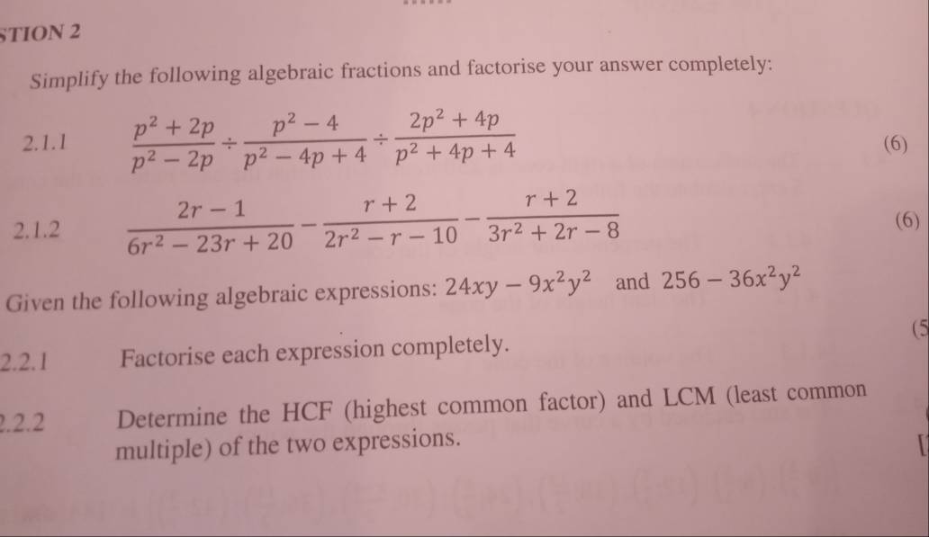 STION 2 
Simplify the following algebraic fractions and factorise your answer completely: 
2.1.1  (p^2+2p)/p^2-2p /  (p^2-4)/p^2-4p+4 /  (2p^2+4p)/p^2+4p+4  (6) 
2.1.2  (2r-1)/6r^2-23r+20 - (r+2)/2r^2-r-10 - (r+2)/3r^2+2r-8  (6) 
Given the following algebraic expressions: 24xy-9x^2y^2 and 256-36x^2y^2
2.2.1 Factorise each expression completely. (5 
2.2.2 Determine the HCF (highest common factor) and LCM (least common 
multiple) of the two expressions.