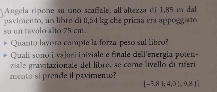 Angela ripone su uno scaffale, all'altezza di 1,85 m dal 
pavimento, un libro di 0,54 kg che prima era appoggiato 
su un tavolo alto 75 cm. 
Quanto lavoro compie la forza-peso sul libro? 
Quali sono i valori iniziale e finale dell’energia poten- 
ziale gravitazionale del libro, se come livello di riferi- 
mento si prende il pavimento?
[-5,8];4,0J;9,8J]